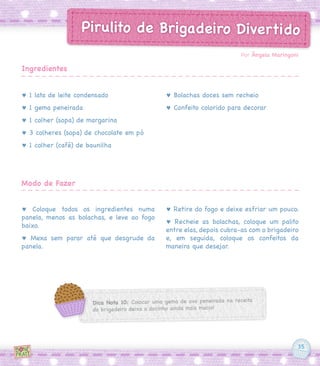 35
Pirulito de Brigadeiro Divertido
♥ 1 lata de leite condensado
♥ 1 gema peneirada
♥ 1 colher (sopa) de margarina
♥ 3 colheres (sopa) de chocolate em pó
♥ 1 colher (café) de baunilha
♥ Coloque todos os ingredientes numa
panela, menos as bolachas, e leve ao fogo
baixo.
♥ Mexa sem parar até que desgrude da
panela.
♥ Bolachas doces sem recheio
♥ Confeito colorido para decorar
♥ Retire do fogo e deixe esfriar um pouco.
♥ Recheie as bolachas, coloque um palito
entre elas, depois cubra-as com o brigadeiro
e, em seguida, coloque os confeitos da
maneira que desejar.
Por Ângela Maringoni
Ingredientes
Modo de Fazer
Dica Nota 10: Colocar uma gema de ovo peneirada na receita
do brigadeiro deixa o docinho ainda mais macio!
 