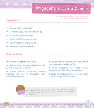 7
Brigadeiro Cravo e Canela
♥ 1 lata de leite condensado
♥ 4 colheres (sopa) de chocolate em pó
♥ 1 colher (sopa) de manteiga
♥ 1 colher (chá) de canela em pó
♥ 1 colher (café) de cravo em pó
♥ Canela em pó para confeitar
♥ Peneire os ingredientes secos.
♥ Misture todos os ingredientes em uma
panela e leve ao fogo baixo.
♥ Quando começar a borbulhar, continue
mexendo até que o brigadeiro solte
totalmente do fundo.
♥ Coloque em um recipiente de vidro untado
com margarina e deixe esfriar.
♥ Passe margarina nas mãos, pegue
pequenas porções e faça as bolinhas.
♥ Passe no chocolate em pó e decore com
cravo ou lasquinhas de canela.
Por Fernanda Patrícia ♥ [B de Brigadeiro]
http://bdebrigadeiro.blogspot.com
Ingredientes
Modo de Fazer
Dica Nota 10: Se quiser deixar ainda mais saboroso, misture
o chocolate em pó com um pouquinho de canela para confeitar
o brigadeiro.
 