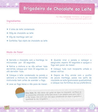 9
Brigadeiro de Chocolate ao Leite
♥ 2 latas de leite condensado
♥ 150g de chocolate ao leite
♥ 30g de manteiga sem sal
♥ Confeitos tipo slipts de chocolate ao leite
♥ Derreta o chocolate com a manteiga no
microondas  por  20 segundos.
♥ Retire a mistura e se não estiver todo
derretido, coloque por mais 10 segundos ou
até derreter tudo.
♥ Coloque o leite condensado na panela e
adicione a mistura do chocolate derretido
misturando bem antes de acender o fogo.
♥ Leve ao fogo baixo e não pare de mexer.
♥ Quando virar a panela e começar a
desgrudar, espere 30 segundos e apague o
fogo sem parar de mexer.
♥ Coloque tudo num recipiente untado e
deixar esfriar.
♥ Depois de frio, enrole com o auxílio
de pouca manteiga, passe nos splits de
chocolate ao leite (granulados quadradinhos)
e coloque nas forminhas de sua preferência.
Por Ana Schneider ♥ [Atelier do Brigadeiro]
http://www.atelierdobrigadeiro.com
Ingredientes
Modo de Fazer
Dica Nota 10: Não deixe cair gotas de água no chocolate: verifique se
os recipientes utilizados estão bem secos e use sempre pano para cobrir
e não tampa. Isto evita que caia água condensada do vapor e garante a
qualidade do seu brigadeiro.
 