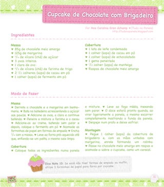 Por Ana Carolina Gran dchamp ♥ [Tudo na Panela]
                                                                       http://tudonapanela.blogspot.com
Ingredientes

Massa                                                Cobertura
♥ 85g de chocolate meio amargo                       ♥ 1 lata de leite condensado
♥ 125g de margarina                                  ♥ 1 colher (sopa) de cacau em pó
♥ 3/4 de xícara (chá) de açúcar                      ♥ 1 colher (sopa) de achocolatado
♥ 3 ovos inteiros                                    ♥ 1 gema peneirada
♥ 1 clara de ovo                                     ♥ 1/2 colher (sopa) de manteiga
♥ 2/3 de xícara (chá) de farinha de trigo            ♥ Raspas de chocolate meio amargo
♥ 2 1/2 colheres (sopa) de cacau em pó
♥ 1 colher (sopa) de fermento em pó




Modo de Fazer

Massa
♥ Derreta o chocolate e a margarina em banho-        e misture. ♥ Leve ao fogo médio, mexendo
maria. ♥ Bata na batedeira acrescentando o açúcar    sem parar. ♥ O doce estará pronto quando, ao
aos poucos. ♥ Adicione os ovos, a clara e continue   virar ligeiramente a panela, o mesmo escorrer
batendo. ♥ Peneire e misture a farinha e o cacau     completamente mostrando o fundo da panela.
♥ Adicione-os ao creme, batendo sem parar e          ♥ Despeje num prato e deixe esfriar.
depois, coloque o fermento em pó ♥ Acomode as
forminhas de papel em formas de empada ♥ Encha       Montagem
3
 /4 com a massa. ♥ Leve ao forno pré-aquecido até    ♥ Pegue 1 colher (sopa) da cobertura de
que, enfiando-se um palito, o mesmo saia limpo.      brigadeiro e, com as mãos untadas com
                                                     margarina, enrole formando um rolinho.
Cobertura                                            ♥ Passe no chocolate meio amargo em raspas e
♥ Coloque todos os ingredientes numa panela          acomode-o sobre o cupcake, como um caracol.
 