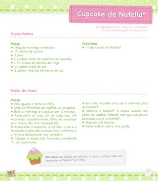 Por Genézio ♥ [Pra onde foi o Genézio?]
                                                             http://praondefoiogenezio.blogspot.com
Ingredientes

Massa                                           Cobertura
♥ 140g de manteiga amolecida                    ♥ 1/3 de xícara de Nutella®
♥ 3/4 xícara de açúcar
♥ 3 ovos
♥ 1/2 colher (chá) de essência de baunilha
♥ 1 3/4 xícara de farinha de trigo
♥ 1/4 colher (chá) de sal
♥ 2 colher (chá) de fermento em pó




Modo de Fazer

Massa
♥ Pré-aqueça o forno a 170°C.                   ♥ Por cima, espalhe cerca de 2 colheres (chá)
♥ Unte 12 forminhas de muffins, ou de papel.    de Nutella®.
♥ Bata a manteiga e o açúcar por 2 minutos.     ♥ Misture a Nutella® à massa usando um
♥ Acrescente os ovos, um de cada vez, até       palito de dentes, fazendo com que um pouco
incorporar completamente. (Não se preocupe      da massa cubra a Nutella®.
se a massa não ficar homogênea).                ♥ Asse por 20 minutos.
♥ Acrescente a baunilha, a farinha, o sal e o   ♥ Deixe esfriar sobre uma grade.
fermento e bata até a massa ficar uniforme e
a farinha desaparecer por completo.
♥ Coloque a massa nas forminhas, enchendo
2
 /3 da capacidade.
 