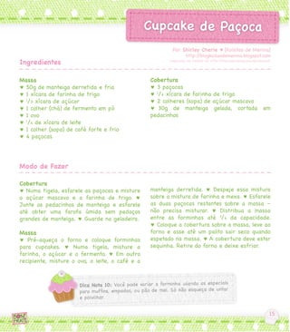 Por Shirley Cherie ♥ [Koisitas de Menina]
                                                                 http://blogkoisasdemenina.blogspot.com
Ingredientes                                            Inspirada na receita do http://thecookieshop.wordpress.com




Massa                                            Cobertura
♥ 50g de manteiga derretida e fria               ♥ 3 paçocas
♥ 1 xícara de farinha de trigo                   ♥ 1/4 xícara de farinha de trigo
♥ 1/3 xícara de açúcar                           ♥ 2 colheres (sopa) de açúcar mascavo
♥ 1 colher (chá) de fermento em pó               ♥ 30g de manteiga gelada, cortada em
♥ 1 ovo                                          pedacinhos
♥ 1/4 de xícara de leite
♥ 1 colher (sopa) de café forte e frio
♥ 4 paçocas




Modo de Fazer

Cobertura
♥ Numa tigela, esfarele as paçocas e misture     manteiga derretida. ♥ Despeje essa mistura
o açúcar mascavo e a farinha de trigo. ♥         sobre a mistura de farinha e mexa. ♥ Esfarele
Junte os pedacinhos de manteiga e esfarele       as duas paçocas restantes sobre a massa –
até obter uma farofa úmida sem pedaços           não precisa misturar. ♥ Distribua a massa
grandes de manteiga. ♥ Guarde na geladeira.      entre as forminhas até 3/4 da capacidade.
                                                 ♥ Coloque a cobertura sobre a massa, leve ao
Massa                                            forno e asse até um palito sair seco quando
♥ Pré-aqueça o forno e coloque forminhas         espetado na massa. ♥ A cobertura deve estar
para cupcakes. ♥ Numa tigela, misture a          sequinha. Retire do forno e deixe esfriar.
farinha, o açúcar e o fermento. ♥ Em outro
recipiente, misture o ovo, o leite, o café e a
 