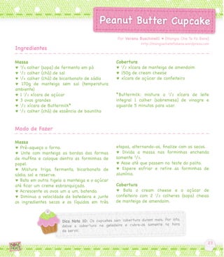 Por Verena Buschinelli ♥ [Mangia Che Te Fa Bene]
                                                           http://mangiachetefabene.wordpress.com
Ingredientes

Massa                                          Cobertura
♥ 3/4 colher (sopa) de fermento em pó          ♥ 1/2 xícara de manteiga de amendoim
♥ 1/2 colher (chá) de sal                      ♥ 150g de cream cheese
♥ 1/4 colher (chá) de bicarbonato de sódio     ♥ xícara de açúcar de confeiteiro
♥ 170g de manteiga sem sal (temperatura
ambiente)
♥ 1 1/3 xícara de açúcar                       *Buttermilk: misture a 1/2 xícara de leite
♥ 3 ovos grandes                               integral 1 colher (sobremesa) de vinagre e
♥ 1/2 xícara de Buttermilk*                    aguarde 5 minutos para usar.
♥ 1/2 colher (chá) de essência de baunilha


Modo de Fazer

Massa
♥ Pré-aqueça o forno.                          etapas, alternando-os, finalize com os secos.
♥ Unte com manteiga as bordas das formas       ♥ Divida a massa nas forminhas enchendo
de muffins e coloque dentro as forminhas de    somente 2/3.
papel.                                         ♥ Asse até que passem no teste do palito.
♥ Misture trigo, fermento, bicarbonato de      ♥ Espere esfriar e retire as forminhas de
sódio, sal e reserve.                          alumínio.
♥ Bata em outra tigela a manteiga e o açúcar
até ficar um creme esbranquiçado.              Cobertura
♥ Acrescente os ovos um a um, batendo.         ♥ Bata o cream cheese e o açúcar de
♥ Diminua a velocidade da batedeira e junte    confeiteiro com 2 1/2 colheres (sopa) cheias
os ingredientes secos e os líquidos em três    de manteiga de amendoim.
 