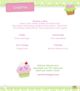 Receitas e Fotos
        Juliana Costa, Dirlene D’Addio, Christiane Villas,
Ana Carolina Grandchamp, Genézio, Shirley Cherie,  Paula Cinini, 
 Érica Feitosa, Andréa Potsch, Verena Buschinelli e Ana Tuyama


       Edição                                 Coordenação
  Juliana Maringoni                         Karin Wuestefeld


   Arte e Design                                Produção
    Thiago Oliver                        BoniFrati Bonecos & Cia




                           Material liberado para
                       reprodução sem fins comerciais
                          desde que citada a fonte:
                             bonifrati.blogspot.com
 