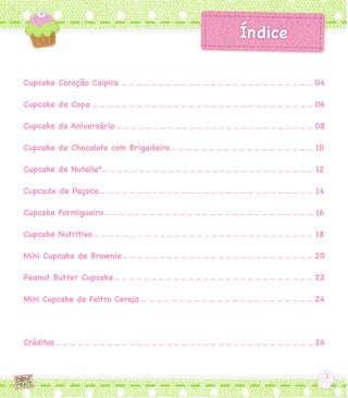Cupcake Coração Caipira               04

Cupcake da Copa                       06

Cupcake de Aniversário                08

Cupcake de Chocolate com Brigadeiro   10

Cupcake de Nutella®                   12

Cupcade de Paçoca                     14

Cupcake Formigueiro                   16

Cupcake Nutritivo                     18

Mini Cupcake de Brownie               20

Peanut Butter Cupcake                 22

Mini Cupcake de Feltro Cereja         24




Créditos                              26
 