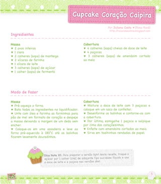 Por Juliana Costa ♥ [Rosa Rosé]
                                                                  http://rosaroseonline.blogspot.com
Ingredientes

Massa                                             Cobertura
♥ 2 ovos inteiros                                 ♥ 4 colheres (sopa) cheias de doce de leite
♥ 1 clara                                         ♥ 4 paçocas
♥ 2 colheres (sopa) de manteiga                   ♥ 3 colheres (sopa) de amendoim cortado
♥ 2 xícaras de farinha                            ao meio
♥ 1 xícara de leite
♥ 3 colheres (sopa) de açúcar
♥ 1 colher (sopa) de fermento




Modo de Fazer

Massa                                             Cobertura
♥ Pré-aqueça o forno.                             ♥ Misture o doce de leite com 3 paçocas e
♥ Bata todos os ingredientes no liquidificador.   coloque em um saco de confeitar.
♥ Unte com óleo e farinha as forminhas para       ♥ Desenforme os bolinhos e contorne-os com
pão de mel em formato de coração e despeje        a cobertura.
a massa deixando a margem de um dedo sem          ♥ Por último, esmigalhe 1 paçoca e salpique
encher.                                           por cima dos coraçõezinhos.
♥ Coloque-os em uma assadeira e leve ao           ♥ Enfeite com amendoins cortados ao meio.
forno pré-aquecido à 180°C até os bolinhos        ♥ Sirva em toalhinhas rendadas de papel.
ficarem levemente douradinhos.
 