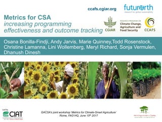Osana Bonilla-Findji, Andy Jarvis, Marie Quinney,Todd Rosenstock,
Christine Lamanna, Lini Wollemberg, Meryl Richard, Sonja Vermulen,
Dhanush Dinesh
Metrics for CSA
increasing programming
effectiveness and outcome tracking
GACSA’s joint workshop ‘Metrics for Climate-Smart Agriculture’
Rome, FAO HQ, June 15th 2017
ccafs.cgiar.org
 