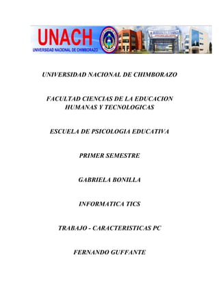 UNIVERSIDAD NACIONAL DE CHIMBORAZO

FACULTAD CIENCIAS DE LA EDUCACION
HUMANAS Y TECNOLOGICAS

ESCUELA DE PSICOLOGIA EDUCATIVA

PRIMER SEMESTRE

GABRIELA BONILLA

INFORMATICA TICS

TRABAJO - CARACTERISTICAS PC

FERNANDO GUFFANTE

 