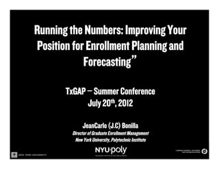 Running the Numbers: Improving Your
Position for Enrollment Planning and
            Forecasting”

       TxGAP – Summer Conference
             July 20th, 2012

              JeanCarlo (J.C) Bonilla
         Director of Graduate Enrollment Management
          New York University, Polytechnic Institute
 