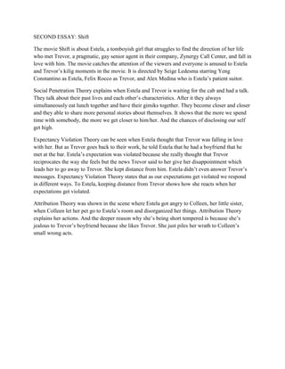 SECOND ESSAY: Shift 
The movie Shift is about Estela, a tomboyish girl that struggles to find the direction of her life who met Trevor, a pragmatic, gay senior agent in their company, Zynergy Call Center, and fall in love with him. The movie catches the attention of the viewers and everyone is amused to Estela and Trevor’s kilig moments in the movie. It is directed by Seige Ledesma starring Yeng Constantino as Estela, Felix Rocco as Trevor, and Alex Medina who is Estela’s patient suitor. 
Social Penetration Theory explains when Estela and Trevor is waiting for the cab and had a talk. They talk about their past lives and each other’s characteristics. After it they always simultaneously eat lunch together and have their gimiks together. They become closer and closer and they able to share more personal stories about themselves. It shows that the more we spend time with somebody, the more we get closer to him/her. And the chances of disclosing our self get high. 
Expectancy Violation Theory can be seen when Estela thought that Trevor was falling in love with her. But as Trevor goes back to their work, he told Estela that he had a boyfriend that he met at the bar. Estela’s expectation was violated because she really thought that Trevor reciprocates the way she feels but the news Trevor said to her give her disappointment which leads her to go away to Trevor. She kept distance from him. Estela didn’t even answer Trevor’s messages. Expectancy Violation Theory states that as our expectations get violated we respond in different ways. To Estela, keeping distance from Trevor shows how she reacts when her expectations get violated. 
Attribution Theory was shown in the scene where Estela got angry to Colleen, her little sister, when Colleen let her pet go to Estela’s room and disorganized her things. Attribution Theory explains her actions. And the deeper reason why she’s being short tempered is because she’s jealous to Trevor’s boyfriend because she likes Trevor. She just piles her wrath to Colleen’s small wrong acts. 
 