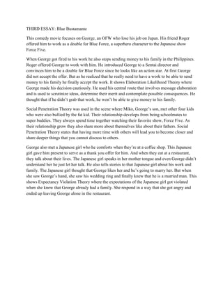 THIRD ESSAY: Blue Bustamante 
This comedy movie focuses on George, an OFW who lose his job on Japan. His friend Roger offered him to work as a double for Blue Force, a superhero character to the Japanese show Force Five. 
When George got fired to his work he also stops sending money to his family in the Philippines. Roger offered George to work with him. He introduced George to a Sentai director and convinces him to be a double for Blue Force since he looks like an action star. At first George did not accept the offer. But as he realized that he really need to have a work to be able to send money to his family he finally accept the work. It shows Elaboration Likelihood Theory where George made his decision cautiously. He used his central route that involves message elaboration and is used to scrutinize ideas, determine their merit and contemplate possible consequences. He thought that if he didn’t grab that work, he won’t be able to give money to his family. Social Penetration Theory was used in the scene where Miko, George’s son, met other four kids who were also bullied by the fat kid. Their relationship develops from being schoolmates to super buddies. They always spend time together watching their favorite show, Force Five. As their relationship grow they also share more about themselves like about their fathers. Social Penetration Theory states that having more time with others will lead you to become closer and share deeper things that you cannot discuss to others. George also met a Japanese girl who he comforts when they’re at a coffee shop. This Japanese girl gave him present to serve as a thank you offer for him. And when they eat at a restaurant, they talk about their lives. The Japanese girl speaks in her mother tongue and even George didn’t understand her he just let her talk. He also tells stories to that Japanese girl about his work and family. The Japanese girl thought that George likes her and he’s going to marry her. But when she saw George’s hand, she saw his wedding ring and finally knew that he is a married man. This shows Expectancy Violation Theory where the expectations of the Japanese girl got violated when she knew that George already had a family. She respond in a way that she got angry and ended up leaving George alone in the restaurant. 
 