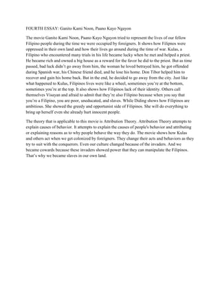 FOURTH ESSAY: Ganito Kami Noon, Paano Kayo Ngayon The movie Ganito Kami Noon, Paano Kayo Ngayon tried to represent the lives of our fellow Filipino people during the time we were occupied by foreigners. It shows how Filipnos were oppressed in their own land and how their lives go around during the time of war. Kulas, a Filipino who encountered many trials in his life became lucky when he met and helped a priest. He became rich and owned a big house as a reward for the favor he did to the priest. But as time passed, bad luck didn’t go away from him, the woman he loved betrayed him, he got offended during Spanish war, his Chinese friend died, and he lose his home. Don Tibor helped him to recover and gain his home back. But in the end, he decided to go away from the city. Just like what happened to Kulas, Filipinos lives were like a wheel, sometimes you’re at the bottom, sometimes you’re at the top. It also shows how Filipinos lack of their identity. Others call themselves Visayan and afraid to admit that they’re also Filipino because when you say that you’re a Filipino, you are poor, uneducated, and slaves. While Diding shows how Filipinos are ambitious. She showed the greedy and opportunist side of Filipinos. She will do everything to bring up herself even she already hurt innocent people. The theory that is applicable to this movie is Attribution Theory. Attribution Theory attempts to explain causes of behavior. It attempts to explain the causes of people's behavior and attributing or explaining reasons as to why people behave the way they do. The movie shows how Kulas and others act when we get colonized by foreigners. They change their acts and behaviors as they try to suit with the conquerors. Even our culture changed because of the invaders. And we became cowards because these invaders showed power that they can manipulate the Filipinos. That’s why we became slaves in our own land. 
