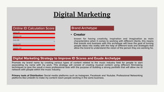 Digital Marketing
Online ID Calculation Score
Volume: LOW
Less than 0
Relevance: LOW
Less than 0
Purity: LOW
0%
Diversity: LOW
Less than 0
Valida
ti
on: LOW
Less than 0
Brand Archetype
• Creator
known for having creativity, inspiration and imagination as main
characteristics when it comes to working with di
ff
erent clients, this means
that brands and business with this archetype will have the goal of turning
people ideas into reality with the help of di
ff
erent tools and strategies that
allow the brand to understand the vision of the person they are working for.
Digital Marketing Strategy to Improve ID Scores and Exude Archetype
Promote my brand name by creating various types of content related to the music industry
fi
eld for people to start
associating my name with my work. This strategy will consist of creating musical content using di
ff
erent
fi
lmmaking
techniques to give the result a more professional look with the purpose of building a strong portfolio that will allow me to
network with people within the music industry.
Primary tools of Distribution: Social media platforms such as Instagram, Facebook and Youtube. Professional Networking
platforms like LinkedIn to make my content reach people working in the same business.
 