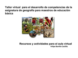 Taller virtual para el desarrollo de competencias de la
asignatura de geografía para maestros de educación
básica




           Recursos y actividades para el aula virtual
                                     Felipe Bonilla Castillo
 