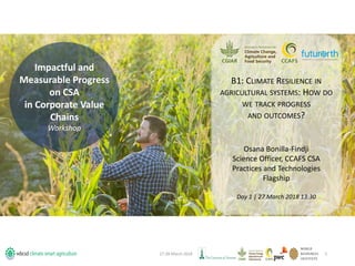 Impactful and
Measurable Progress
on CSA
in Corporate Value
Chains
Workshop
27-28 March 2018 1
B1: CLIMATE RESILIENCE IN
AGRICULTURAL SYSTEMS: HOW DO
WE TRACK PROGRESS
AND OUTCOMES?
Osana Bonilla-Findji
Science Officer, CCAFS CSA
Practices and Technologies
Flagship
Day 1 | 27 March 2018 13:30
 