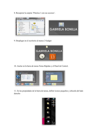 8. Recuperar la carpeta ¨Práctica 1 con sus accesos¨.

9. Desplegar en el escritorio al menos 2 Gadget

10. Anclar en la barra de tareas Notas Rápidas y el Panel de Control.

11. En las propiedades de la barra de tareas, definir íconos pequeños y ubicarla del lado
derecho

 