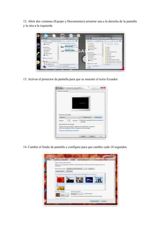 12. Abrir dos ventanas (Equipo y Documentos) arrastrar una a la derecha de la pantalla
y la otra a la izquierda.

13. Activar el protector de pantalla para que se muestre el texto Ecuador.

14. Cambie el fondo de pantalla y configure para que cambie cada 10 segundos

 