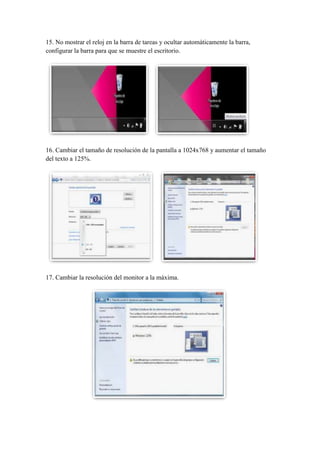 15. No mostrar el reloj en la barra de tareas y ocultar automáticamente la barra,
configurar la barra para que se muestre el escritorio.

16. Cambiar el tamaño de resolución de la pantalla a 1024x768 y aumentar el tamaño
del texto a 125%.

17. Cambiar la resolución del monitor a la máxima.

 