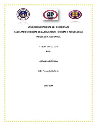 UNIVERSIDAD NACIONAL DE CHIMBORAZO
FACULTAD DE CIENCIAS DE LA EDUCACIÓN HUMANAS Y TECNOLOGÍAS
PSICOLOGÍA EDUCATIVA

TITULO: EXCEL 2010
POR:

JHOANNA BONILLA

LIC: Fernando Guffante

2013-2014

 