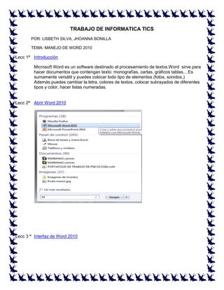 TRABAJO DE INFORMATICA TICS
POR: LISBETH SILVA, JHOANNA BONILLA
TEMA: MANEJO DE WORD 2010

Lecc 1ª Introducción
Microsoft Word es un software destinado al procesamiento de textos.Word sirve para
hacer documentos que contengan texto: monografías, cartas, gráficos tablas... Es
sumamente versátil y puedes colocar todo tipo de elementos (fotos, sonidos,)
Además puedes cambiar la letra, colores de textos, colocar subrayados de diferentes
tipos y color, hacer listas numeradas.

Lecc 2ª Abrir Word 2010

Lecc 3 ª Interfaz de Word 2010

 