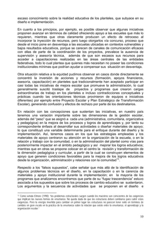 escaso conocimiento sobre la realidad educativa de los planteles, que subyace en su
diseño e implementación.
En cuanto a los principios, por ejemplo, es posible observar que algunas iniciativas
proponen avanzar en términos de calidad ofreciendo apoyo a las escuelas que más lo
requieren, mientras que otras claramente producen un efecto de retroceso al
incorporar la inyección de recursos, pero luego otorgarlos vía concurso, proceso que
desde el inicio pone en desventaja a las escuelas ubicadas en contextos vulnerables y
bajos resultados educativos, porque se carecen de canales de comunicación eficaces
con ellas de parte de la coordinación de los proyectos, prevalece la ausencia de
supervisión y asesoría técnica, además de que son escasos sus recursos para
acceder a capacitaciones realizadas en las áreas centrales de las entidades
federativas, todo lo cual plantea que quienes más necesitan no poseer las condiciones
institucionales mínimas que podrían ayudar a compensar sus situación en desventaja.
Otra situación relativa a la equidad pudimos observar en casos donde directamente se
concentró la inversión de acciones y recursos (formación, apoyos financieros,
asesoría, capacitación) en planteles que tradicionalmente han aceptado participar en
casi todas las iniciativas de mejora escolar que promueve la administración, lo cual
generalmente suscitó traslape de proyectos y programas que crearon cargas
extraordinarias de trabajo en los planteles e incluso contradicciones conceptuales y
prácticas cuando las orientaciones técnicas provinieron de equipos e iniciativas
diferentes) por ejemplo entre Proyecto Escolar y Plan Estratégico de Transformación
Escolar), generando confusión y efectos de rechazo por parte de los destinatarios.
En relación con las concepciones que sustentan las iniciativas, en nuestro país
tenemos una variación importante sobre las dimensiones de la gestión escolar,
además del “peso” que se asignó a cada una (administrativa, comunitaria, organizativa
y pedagógica) en la mejora de los procesos y logros de aprendizajes y, por tanto su
correspondiente énfasis al desarrollar sus actividades o diseñar materiales de apoyo;
lo que constituyó una variable determinante para el enfoque durante del diseño y la
implementación. Así, tenemos casos en los que las estrategias empleadas y los
materiales de apoyo centraron su atención en la organización de la escuela, o en la
relación y trabajo con la comunidad, o en la administración del plantel como vías para
posteriormente impactar en el ámbito pedagógico y así mejorar los logros educativos;
mientras que en otras se propone colocar en el centro la revisión y transformación de
la dimensión pedagógica y curricular, a partir de la cual se construyen elementos de
apoyo que generen condiciones favorables para la mejora de los logros educativos
desde la organización, administración y relaciones con la comunidad13
.
Respecto a los “falsos supuestos”, cabe señalar que más allá de la identificación de
algunos problemas técnicos en el diseño, en la capacitación o en la carencia de
materiales y apoyo institucional durante la implementación; en la mayoría de los
programas que analizamos encontramos que parte de su “fugaz trascendencia” estuvo
asociada a los supuestos que sobre los procesos de cambio educativo se sustentaron.
Los argumentos y la secuencia de actividades que se proponen en el diseño e
13 Como señala Elmore (1990): “los problemas estructurales surgen cuando los maestros son conscientes de las exigencias
que implican las nuevas formas de enseñanza. No queda duda de que las estructuras deben cambiarse para cubrir estas
exigencias. Pero la energía invertida para cambiar en primer lugar las estructuras no parecen tener éxito en términos de
cambios en gran escala en la práctica de la enseñanza sobre la relación que existe entre la enseñanza, el aprendizaje y la
organización escolar.”
10
 