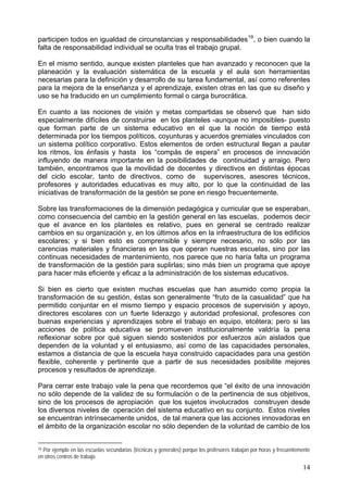 participen todos en igualdad de circunstancias y responsabilidades19
, o bien cuando la
falta de responsabilidad individual se oculta tras el trabajo grupal.
En el mismo sentido, aunque existen planteles que han avanzado y reconocen que la
planeación y la evaluación sistemática de la escuela y el aula son herramientas
necesarias para la definición y desarrollo de su tarea fundamental, así como referentes
para la mejora de la enseñanza y el aprendizaje, existen otras en las que su diseño y
uso se ha traducido en un cumplimiento formal o carga burocrática.
En cuanto a las nociones de visión y metas compartidas se observó que han sido
especialmente difíciles de construirse en los planteles -aunque no imposibles- puesto
que forman parte de un sistema educativo en el que la noción de tiempo está
determinada por los tiempos políticos, coyunturas y acuerdos gremiales vinculados con
un sistema político corporativo. Estos elementos de orden estructural llegan a pautar
los ritmos, los énfasis y hasta los “compás de espera” en procesos de innovación
influyendo de manera importante en la posibilidades de continuidad y arraigo. Pero
también, encontramos que la movilidad de docentes y directivos en distintas épocas
del ciclo escolar, tanto de directivos, como de supervisores, asesores técnicos,
profesores y autoridades educativas es muy alto, por lo que la continuidad de las
iniciativas de transformación de la gestión se pone en riesgo frecuentemente.
Sobre las transformaciones de la dimensión pedagógica y curricular que se esperaban,
como consecuencia del cambio en la gestión general en las escuelas, podemos decir
que el avance en los planteles es relativo, pues en general se centrado realizar
cambios en su organización y, en los últimos años en la infraestructura de los edificios
escolares; y si bien esto es comprensible y siempre necesario, no sólo por las
carencias materiales y financieras en las que operan nuestras escuelas, sino por las
continuas necesidades de mantenimiento, nos parece que no haría falta un programa
de transformación de la gestión para suplirlas; sino más bien un programa que apoye
para hacer más eficiente y eficaz a la administración de los sistemas educativos.
Si bien es cierto que existen muchas escuelas que han asumido como propia la
transformación de su gestión, éstas son generalmente “fruto de la casualidad” que ha
permitido conjuntar en el mismo tiempo y espacio procesos de supervisión y apoyo,
directores escolares con un fuerte liderazgo y autoridad profesional, profesores con
buenas experiencias y aprendizajes sobre el trabajo en equipo, etcétera; pero si las
acciones de política educativa se promueven institucionalmente valdría la pena
reflexionar sobre por qué siguen siendo sostenidos por esfuerzos aún aislados que
dependen de la voluntad y el entusiasmo, así como de las capacidades personales,
estamos a distancia de que la escuela haya construido capacidades para una gestión
flexible, coherente y pertinente que a partir de sus necesidades posibilite mejores
procesos y resultados de aprendizaje.
Para cerrar este trabajo vale la pena que recordemos que “el éxito de una innovación
no sólo depende de la validez de su formulación o de la pertinencia de sus objetivos,
sino de los procesos de apropiación que los sujetos involucrados construyen desde
los diversos niveles de operación del sistema educativo en su conjunto. Estos niveles
se encuentran intrínsecamente unidos, de tal manera que las acciones innovadoras en
el ámbito de la organización escolar no sólo dependen de la voluntad de cambio de los
19 Por ejemplo en las escuelas secundarias (técnicas y generales) porque los profesores trabajan por horas y frecuentemente
en otros centros de trabajo.
14
 