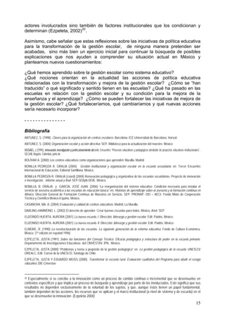 actores involucrados sino también de factores institucionales que los condicionan y
determinan (Ezpeleta, 2002)20
.
Asimismo, cabe señalar que estas reflexiones sobre las iniciativas de política educativa
para la transformación de la gestión escolar, de ninguna manera pretenden ser
acabadas, sino más bien un ejercicio inicial para continuar la búsqueda de posibles
explicaciones que nos ayuden a comprender su situación actual en México y
plantearnos nuevos cuestionamientos:
¿Qué hemos aprendido sobre la gestión escolar como sistema educativo?
¿Qué nociones orientan en la actualidad las acciones de política educativa
relacionadas con la transformación y mejora de la gestión escolar? ¿Cómo se “han
traducido” o qué significado y sentido tienen en las escuelas? ¿Qué ha pasado en las
escuelas en relación con la gestión escolar y su condición para la mejora de la
enseñanza y el aprendizaje? ¿Cómo se pueden fortalecer las iniciativas de mejora de
la gestión escolar? ¿Qué fortaleceríamos, qué cambiaríamos y qué nuevas acciones
sería necesario incorporar?
- - - - - - - - - - - - - - -
Bibliografía
ANTUNEZ, S. (1998). Claves para la organización de centros escolares. Barcelona. ICE-Universidad de Barcelona. Horsori.
ANTUNEZ, S. (2004) Organización escolar y acción directiva. SEP. Biblioteca para la actualización del maestro. México
ASSAÉL,J.(1995),Innovación,investigaciónyperfeccionamientodocente, Encuentro: "Procesos educativos y pedagógicos alrededor de proyectos educativos institucionales",
SECAB, Bogotá, Colombia, junio de
BOLÍVAR A. (2000) Los centros educativos como organizaciones que aprenden. Muralla. Madrid
BONILLA PEDROZA R. ORALIA (2004); Gestión institucional y organización escolar en la escuela secundaria; en: Tercer Encuentro
Internacional de Educación, Editorial Santillana, México.
BONILLA PEDROZA R. ORALIA (coord) (2004) Renovación pedagógica y organizativa de las escuelas secundarias. Proyecto de innovación
e investigación. Informe anual y final. SEP-SEByN-DGIE, México.
BONILLA, R. ORALIA y GARCÍA, JOSÉ JUAN. (2006) “La reorganización del sistema educativo: Condición necesaria para instalar el
servicio de asesoría académica a las escuelas de educación básica” en: Historias de aprendizaje sobre la asesoría y la formación continua en
México. Dirección General de Formación Continua de Maestros en Servicio, SEP- PRONAP- OEI – AECI- Fondo Mixto de Cooperación
Técnica y Científica México-España, México,
CASANOVA, MA. A. (2004) Evaluación y calidad de centros educativos. Madrid: La Muralla.
DARLING-HAMMOND, L. (2002) El derecho de aprender. Crear buenas escuelas para todos. México, Ariel- SEP.
ELIZONDO HUERTA, AURORA (2001) La nueva escuela, l. Dirección, liderazgo y gestión escolar. Edit. Paidós, México.
ELIZONDO HUERTA, AURORA (2001) La nueva escuela, ll. Dirección, liderazgo y gestión escolar. Edit. Paidós, México.
ELMORE, R. (1990) La reestructuración de las escuelas. La siguiente generación de la reforma educativa. Fondo de Cultura Económica,
México. (1ª edición en español 1996)
EZPELETA, JUSTA (1991) Sobre las funciones del Consejo Técnico: Eficacia pedagógica y estructura de poder en la escuela primaria.
Departamento de Investigaciones Educativas del CINVESTAV, IPN, México.
EZPELETA, JUSTA (2000) “Problemas y teoría a propósito de la gestión pedagógica” en: La gestión pedagógica de la escuela. UNESCO/
OREALC, Edit. Correo de la UNESCO, Santiago de Chile.
EZPELETA, JUSTA Y EDUARDO WEISS (2000). Transformar la escuela rural. Evaluación cualitativa del Programa para abatir el rezago
educativo. DIE-Cinvestav
20 Especialmente si se concibe a la innovación como un proceso de cambio continuo e incremental que se desenvuelve en
contextos específicos y que implica un proceso de búsqueda y aprendizaje por parte de los involucrados. Esto significa que sus
resultados no dependen exclusivamente de la voluntad de los sujetos, y que, aunque éstos tienen un papel fundamental,
también dependen de las acciones, los recursos que se aplican y el marco institucional (a nivel de sistema y de escuela) en el
que se desenvuelve la innovación (Ezpeleta 2004)
15
 