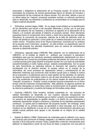 prescriptita y obligatoria la elaboración de su Proyecto escolar. El control de las
actividades de proyectos de manera generalizada derivó en llenado de formatos y
burocratización de las iniciativas de mejora escolar. Por otro lado, debido a que en
su última etapa los “mejores” proyectos escolares recibían un estímulo económico
para su desarrollo, los directores y profesores se concentraban en el trabajo para la
mejora material del plantel.
Chihuahua, primera etapa (1996). En su etapa inicial enfatizó en la identificación
de los elementos que hacían a las escuelas diferentes y únicas, por lo que gran
parte del esfuerzo de los maestros y directivos se aglutinó en la descripción de la
historia y el contexto del plantel al elaborar el proyecto escolar. Otros elementos
presentes fueron la construcción de la misión y visión de la escuela que por inéditos
dificultaron la concreción de proyectos, además de la falta de distinción entre la
misión del plantel en particular o como parte de un sistema educativo que tiene una
misión común. Proyectos como el de “Nueva Esperanza” (conocido por su enfoque
de la escuela como misionera) surgieron en esta entidad. La capacitación para el
diseño del proyecto fue atendida inicialmente, pero se carecía de orientaciones
durante su desarrollo práctico.
Chihuahua, segunda etapa (1998-99). Más adelante, con la colaboración de la
UNESCO, en la entidad se diseñó un software que incorporó la planeación
estratégica para que los colectivos escolares establecieran rápidamente (en dos o
tres sesiones de 2 horas) los principales problemas del plantel, así como sus causas
y consecuencias para luego diseñar el proyecto escolar con una serie de actividades
autoadministrables un tanto rígidas porque estaban preestablecidas. Con la ayuda
de esta herramienta se esperaba detonar la discusión del colectivo docente
encabezado por el directivo escolar; la escasa cultura en el manejo de la
informática, así como procesos de capacitación breves y contradictorios en las
diferentes instancias que promovían esta iniciativa ayudó poco a instalar la cultura
de la evaluación y la planeación para la mejor gestión de los planteles. En general,
se dispone de poca información sobre el uso de esta herramienta en las escuelas;
pero hay evidencias de publicaciones en los diarios locales de ofrecimientos para
“maquilar” proyectos a “medida” cuando el plantel requería presentarlo en un breve
tiempo ante las instancias correspondientes. Más adelante, en algunos sectores de
la entidad interesados en profundizar sobre la transformación de la gestión escolar,
se retoma la publicación y sustento del trabajo de Schmelkes antes citado.
Coahuila (1995-97). Esta iniciativa, también sustentada en las nociones de
calidad Schmelkes se desarrolla en una muestra reducida recuperando los
aprendizajes obtenidos en entidades que ya habían cursado una experiencia similar.
La cercanía de especialistas en gestión escolar y el diseño de una interesante y
sostenida capacitación dirigida a directivos y docentes de los planteles participantes
constituyó un aporte para la elaboración del proyecto escolar. Sin embargo, antes
de consolidar en su primera etapa, se generalizó a otras escuelas, por lo que la
iniciativa se fue debilitando a la par de un cambio de administración educativa que
señaló nuevas políticas para apoyar a las escuelas en la mejora de la calidad
educativa.
Estado de México (1996). Elaboración de materiales para la reflexión (con apoyo
de Conacyt) para promover el trabajo colegiado y la reflexión sobre el sentido de la
escuela y de la educación primaria. Estos cuadernillos contenían orientaciones para
elaborar un diagnóstico a partir de una lluvia de ideas y proponían una ruta para la
6
 