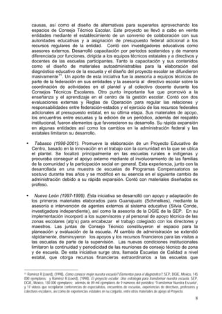 causas, así como el diseño de alternativas para superarlos aprovechando los
espacios de Consejo Técnico Escolar. Este proyecto se llevó a cabo en veinte
entidades mediante el establecimiento de un convenio de colaboración con sus
autoridades educativas y a asignación de presupuesto federal adicional a los
recursos regulares de la entidad. Contó con investigadores educativos como
asesores externos. Desarrolló capacitación por periodos sostenidos y de manera
diferenciada por funciones, dirigida a los equipos técnicos estatales y a directivos y
docentes de las escuelas participantes. Tanto la capacitación y sus contenidos
como el diseño de materiales autoadministrables para la elaboración del
diagnóstico educativo de la escuela y el diseño del proyecto escolar se difundieron
masivamente11
. Un aporte de esta iniciativa fue la asesoría a equipos técnicos de
parte de la federación en sus entidades y la asesoría al directivo escolar sobre la
coordinación de actividades en el plantel y al colectivo docente durante los
Consejos Técnicos Escolares. Otro punto importante fue que promovió a la
enseñanza y el aprendizaje en el centro de la gestión escolar. Contó con dos
evaluaciones externas y Reglas de Operación para regular las relaciones y
responsabilidades entre federación-estados y el ejercicio de los recursos federales
adicionales al presupuesto estatal, en su última etapa. Sus materiales de apoyo,
los encuentros entre escuelas y la edición de un periódico, además del respaldo
institucional, fueron elementos que favorecieron su desarrollo. Su rápida expansión
en algunas entidades así como los cambios en la administración federal y las
estatales limitaron su desarrollo.
Tabasco (1998-2001). Promueve la elaboración de un Proyecto Educativo de
Centro, basado en la innovación en el trabajo con la comunidad en la que se ubica
el plantel. Se focalizó principalmente en las escuelas rurales e indígenas y
procuraba conseguir el apoyo externo mediante el involucramiento de las familias
de la comunidad y la participación social en general. Esta experiencia, junto con la
desarrollada en una muestra de escuelas de Programas Compensatorios se
sostuvo durante tres años y se modificó en su esencia en el siguiente cambio de
administración debido a su rápida expansión. Contó con materiales diseñados ex
profeso.
Nuevo León (1997-1999). Esta iniciativa se desarrolló con apoyo y adaptación de
los primeros materiales elaborados para Guanajuato (Schmelkes), mediante la
asesoría e intervención de agentes externos al sistema educativo (Silvia Conde,
investigadora independiente), así como la asesoría de la DGIE de la SEP. En su
implementación incorporó a los supervisores y al personal de apoyo técnico de las
zonas escolares (atp’s) para encabezar el trabajo colegiado con los directores y
maestros. Las juntas de Consejo Técnico constituyeron el espacio para la
planeación y evaluación de la escuela. Al cambio de administración se extendió
rápidamente, disminuyeron los apoyos y los recursos financieros para las visitas a
las escuelas de parte de la supervisión. Las nuevas condiciones institucionales
limitaron la continuidad y periodicidad de las reuniones de consejo técnico de zona
y de escuela. De esta iniciativa surge otra, llamada Escuelas de Calidad a nivel
estatal, que otorga recursos financieros extraordinarios a las escuelas que
11 Ramírez R.(coord), (1998), Cómo conocer mejor nuestra escuela? Elementos para el diagnóstico?, SEP, DGIE, México, 145
000 ejemplares; y Ramírez R.(coord), (1998), El proyecto escolar. Una estrategia para transformar nuestra escuela, SEP,
DGIE, México, 130 000 ejemplares; además de 89 mil ejemplares de 9 números del periódico “Transformar Nuestra Escuela”,
y 17 videos que recopilaron conferencias de especialistas, encuentros de escuelas, experiencias de directivos, profesores y
colectivos escolares, así como de experiencias estatales en su conjunto, entre otros materiales de apoyo al Proyecto.
8
 