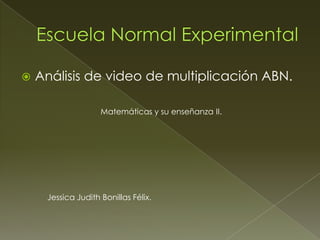    Análisis de video de multiplicación ABN.

                    Matemáticas y su enseñanza II.




     Jessica Judith Bonillas Félix.
 