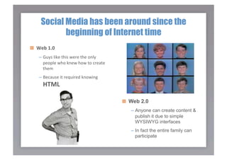 Social Media has been around since the
            beginning of Internet time

   Web 1.0 
    –  Guys like this were the only 
       people who knew how to create 
       them 
    –  Because it required knowing 
      HTML 

                                        
   Web 2.0
                                           –  Anyone can create content &
                                              publish it due to simple
                                              WYSIWYG interfaces
                                           –  In fact the entire family can
                                              participate
 