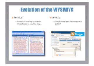 Evolution of the WYSIWYG

   Web 1.0                               
   Web 2.0 
    –  Instead of needing to enter in         –  Simple interfaces allow anyone to 
       lines of code to create a blog…           publish 
 