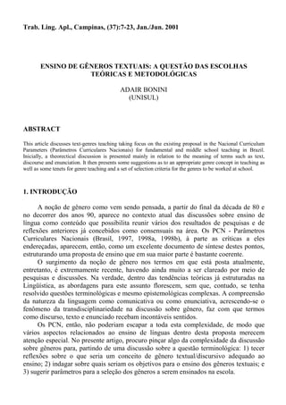 Trab. Ling. Apl., Campinas, (37):7-23, Jan./Jun. 2001




       ENSINO DE GÊNEROS TEXTUAIS: A QUESTÃO DAS ESCOLHAS
                   TEÓRICAS E METODOLÓGICAS

                                            ADAIR BONINI
                                              (UNISUL)



ABSTRACT

This article discusses text-genres teaching taking focus on the existing proposal in the Nacional Curriculum
Parameters (Parâmetros Curriculares Nacionais) for fundamental and middle school teaching in Brazil.
Inicially, a theorectical discussion is presented mainly in relation to the meaning of terms such as text,
discourse and enunciation. It then presents some suggestions as to an appropriate genre concept in teaching as
well as some tenets for genre teaching and a set of selection criteria for the genres to be worked at school.



1. INTRODUÇÃO

      A noção de gênero como vem sendo pensada, a partir do final da década de 80 e
no decorrer dos anos 90, aparece no contexto atual das discussões sobre ensino de
língua como conteúdo que possibilita reunir vários dos resultados de pesquisas e de
reflexões anteriores já concebidos como consensuais na área. Os PCN - Parâmetros
Curriculares Nacionais (Brasil, 1997, 1998a, 1998b), à parte as críticas a eles
endereçadas, aparecem, então, como um excelente documento de síntese destes pontos,
estruturando uma proposta de ensino que em sua maior parte é bastante coerente.
      O surgimento da noção de gênero nos termos em que está posta atualmente,
entretanto, é extremamente recente, havendo ainda muito a ser clareado por meio de
pesquisas e discussões. Na verdade, dentro das tendências teóricas já estruturadas na
Lingüística, as abordagens para este assunto florescem, sem que, contudo, se tenha
resolvido questões terminológicas e mesmo epistemológicas complexas. A compreensão
da natureza da linguagem como comunicativa ou como enunciativa, acrescendo-se o
fenômeno da transdisciplinariedade na discussão sobre gênero, faz com que termos
como discurso, texto e enunciado recebam incontáveis sentidos.
      Os PCN, então, não poderiam escapar a toda esta complexidade, de modo que
vários aspectos relacionados ao ensino de línguas dentro desta proposta merecem
atenção especial. No presente artigo, procuro pinçar algo da complexidade da discussão
sobre gêneros para, partindo de uma discussão sobre a questão terminológica: 1) tecer
reflexões sobre o que seria um conceito de gênero textual/discursivo adequado ao
ensino; 2) indagar sobre quais seriam os objetivos para o ensino dos gêneros textuais; e
3) sugerir parâmetros para a seleção dos gêneros a serem ensinados na escola.
 
