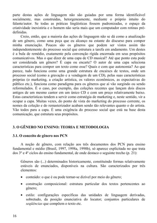 parte destas ações de linguagem não são guiadas por uma forma identificável
socialmente, mas construídas, hetorgeneamente, mediante o próprio intuito do
falante/autor. Se todas as práticas lingüísticas fossem padronizadas, o espaço da
criatividade inexistiria e o homem não seria mais que um computador com rotinas pré-
definidas.
      Creio, então, que a maioria das ações de linguagem não se dá como a atualização
de um gênero, como uma peça que eu alcanço na estante do discurso para compor
minha enunciação. Poucos são os gêneros que podem ser vistos assim tão
independentemente do processo social que estrutura a tarefa em andamento. Um destes
é a bula de remédio, exatamente pela convenção rígida encerrada em seus propósitos
comunicativos. Mas o que dizer de uma capa de CD musical? Até que ponto esta pode
ser considerada um gênero? É capa ou encarte? O autor de uma capa seleciona
características para compor um texto como esse? Quais e com que autonomia? Ao que
parece, tudo funciona como uma grande estrutura de encaixes de textos, onde um
processo social (como a gravação e a vendagem de um CD), pelas suas características
próprias (o marketing, a criação artística, os valores econômicos, as expectativas do
público etc.), funciona como paradigma para os gêneros que aí vão surgindo ou sendo
reformulados. É o caso, por exemplo, das coleções recentes que lançam dois discos
antigos de um mesmo cantor em um único CD e com um preço relativamente baixo.
Estas características tendem a servir como estratégia de marketing e, neste sentido, vir a
ocupar a capa. Muitas vezes, do ponto de vista do marketing do processo corrente, os
nomes da coleção e do remasterizador acabam sendo tão relevantes quanto o do artista.
Vão todos para a capa. É uma exigência do processo social que está na base desta
comunicação, que estrutura seus propósitos.


3. O GÊNERO NO ENSINO: TEORIA E METODOLOGIA

3.1. O conceito de gênero nos PCN

     A noção de gênero, com relação aos três documentos dos PCN para ensino
fundamental e médio (Brasil, 1997, 1998a, 1998b), só aparece explicitada no que trata
dos 3º e 4º ciclos do ensino fundamental, de onde destaco o seguinte trecho (p. 21):

     Gêneros são (...) determinados historicamente, constituindo formas relativamente
     estáveis de enunciados, disponíveis na cultura. São caracterizados por três
     elementos:
     • conteúdo: o que é ou pode tornar-se dizível por meio do gênero;
     • construção composicional: estrutura particular dos textos pertencentes ao
       gênero;
     • estilo: configurações específicas das unidades de linguagem derivadas,
       sobretudo, da posição enunciativa do locutor; conjuntos particulares de
       seqüências que compõem o texto etc.


16
 
