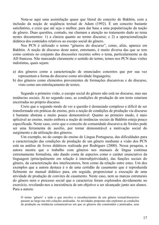 Nota-se aqui uma assimilação quase que literal do conceito de Bakhtin, com a
inclusão da noção de seqüência textual de Adam (1992). É um conceito bastante
satisfatório, e creio que até seja o melhor, para dar base a uma popularização da noção
de gênero. Duas questões, contudo, me chamam a atenção no tratamento dado ao tema
nestes documentos: 1) a clareza quanto ao termo discurso; e 2) a operacionalização
didática dos conteúdos relativos ao escopo social do gênero.
      Nos PCN é utilizado o termo “gêneros do discurso”, como, aliás, aparece em
Bakhtin. A noção de discurso deste autor, entretanto, é muito diversa das que se tem
como centrais no conjunto das discussões recentes sobre o tema, particularmente as da
AD francesa. Não marcando claramente o sentido do termo, temos nos PCN duas visões
indistintas, quais sejam:

a) dos gêneros como a caracterização de enunciados concretos que por sua vez
   representam a forma do discurso como atividade linguageira;
b) dos gêneros como elementos provenientes de formações discursivas e do discurso,
   visto como um entrelaçamento de textos.

      Segundo a primeira visão, o escopo social do gênero não está no discurso, mas nas
instâncias sociais. Já no segundo caso, as condições de produção de um texto estariam
encerradas no próprio discurso.
      Creio que o segundo modo de ver a questão é demasiado complexo e difícil de ser
transformado em práticas de ensino, pois a noção de condições de produção via discurso
é bastante abstrata e muito pouco demonstrável. Quanto ao primeiro modo, é mais
aplicável ao ensino, muito embora a noção de instâncias sociais de Bakhtin esteja pouco
especificada. Neste caso, creio que o conceito de comunidade discursiva de Swales pode
ser uma ferramenta de auxílio, por tornar demonstrável a motivação social do
surgimento e da utilização dos gêneros.
      Um exemplo, no do campo do ensino de Língua Portuguesa, das dificuldades para
a caracterização das condições de produção de um gênero mediante a visão dos PCN
está na análise de livros didáticos realizada por Rodrigues (2000). Nessa pesquisa, a
autora mostra que o trabalho com gêneros nos manuais de língua continua
extremamente formalista, não dando conta de aspectos como o caráter enunciativo da
linguagem (principalmente em relação à intersubjetividade), das funções sociais do
gênero, da caracterização dos interlocutores, bem como da relação entre estes. Um dos
exemplos que a autora destaca é o de uma certidão de casamento que é reproduzida
fielmente no manual didático para, em seguida, proporcionar a execução de uma
atividade de produção de convites de casamento. Neste caso, nem as marcas estruturais
do gênero nem o processo social que o caracteriza foram explorados devidamente no
exercício, revelando-nos a inexistência de um objetivo a ser alcançado junto aos alunos.
Para a autora:

     O termo ‘gênero’ e tudo o que envolve o reconhecimento de um gênero textual/discursivo
     passam ao largo nas três coleções analisadas. As atividades propostas não exploram as condições
     de produção ou instâncias comunicativas em que os gêneros são construídos e praticados, seus



                                                                                                       17
 