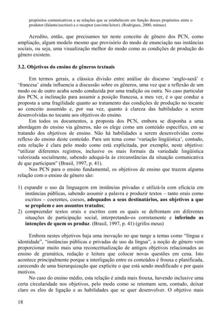 propósitos comunicativos e as relações que se estabelecem em função desses propósitos entre o
     produtor (falante/escritor) e o receptor (ouvinte/leitor). (Rodrigues, 2000, mímeo)

     Acredito, então, que precisamos ter neste conceito de gênero dos PCN, como
ampliação, algum modelo mesmo que provisório do modo de enunciação nas instâncias
sociais, ou seja, uma visualização melhor do modo como as condições de produção do
gênero existem.

3.2. Objetivos do ensino de gêneros textuais

      Em termos gerais, a clássica divisão entre análise do discurso ‘anglo-saxã’ e
‘francesa’ ainda influencia a discussão sobre os gêneros, uma vez que a reflexão de um
modo ou de outro acaba sendo conduzida por uma tradição ou outra. No caso particular
dos PCN, a inclinação para assumir a posição francesa, a meu ver, é o que conduz a
proposta a uma fragilidade quanto ao tratamento das condições de produção no tocante
ao conceito assumido e, por sua vez, quanto à clareza das habilidades a serem
desenvolvidas no tocante aos objetivos do ensino.
      Em todos os documentos, a proposta dos PCN, embora se disponha a uma
abordagem do ensino via gêneros, não os elege como um conteúdo específico, em se
tratando dos objetivos de ensino. Não há habilidades a serem desenvolvidas como
reflexo do ensino deste conteúdo. Para um tema como ‘variação lingüística’, contudo,
esta relação é clara pelo modo como está explicitada, por exemplo, neste objetivo:
“utilizar diferentes registros, inclusive os mais formais da variedade lingüística
valorizada socialmente, sabendo adequá-la às circunstâncias da situação comunicativa
de que participam” (Brasil, 1997, p. 41).
      Nos PCN para o ensino fundamental, os objetivos de ensino que trazem alguma
relação com o ensino de gênero são:

1) expandir o uso da linguagem em instâncias privadas e utilizá-la com eficácia em
   instâncias públicas, sabendo assumir a palavra e produzir textos – tanto orais como
   escritos – coerentes, coesos, adequados a seus destinatários, aos objetivos a que
   se propõem e aos assuntos tratados;
2) compreender textos orais e escritos com os quais se defrontam em diferentes
   situações de participação social, interpretando-os corretamente e inferindo as
   intenções de quem os produz. (Brasil, 1997, p. 41) (grifos meus)

     Embora nestes objetivos haja uma inovação no que tange a temas como “língua e
identidade”, “instâncias públicas e privadas de uso da língua”, a noção de gênero vem
proporcionar muito mais uma reconceitualização de antigos objetivos relacionados ao
ensino de gramática, redação e leitura que colocar novas questões em cena. Isto
acontece principalmente porque a interligação entre os conteúdos é frouxa e planificada,
carecendo de uma hierarquização que explicite o que está sendo modificado e por quais
motivos.
     No caso do ensino médio, esta relação é ainda mais frouxa, havendo inclusive uma
certa circularidade nos objetivos, pelo modo como se retomam sem, contudo, deixar
claro os elos de ligação e as habilidades que se quer desenvolver. O objetivo mais

18
 