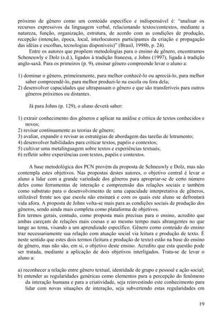 próximo de gênero como um conteúdo específico e indispensável é: “analisar os
recursos expressivos da linguagem verbal, relacionando textos/contextos, mediante a
natureza, função, organização, estrutura, de acordo com as condições de produção,
recepção (intenção, época, local, interlocutores participantes da criação e propagação
das idéias e escolhas, tecnologias disponíveis)” (Brasil, 1998b, p. 24).
      Entre os autores que propõem metodologias para o ensino de gênero, encontramos
Scheneuwly e Dolz (s.d.), ligados à tradição francesa, e Johns (1997), ligada à tradição
anglo-saxã. Para os primeiros (p. 9), ensinar gênero compreende levar o aluno a:

1) dominar o gênero, primeiramente, para melhor conhecê-lo ou apreciá-lo, para melhor
    saber compreendê-lo, para melhor produzi-lo na escola ou fora dela;
2) desenvolver capacidades que ultrapassam o gênero e que são transferíveis para outros
    gêneros próximos ou distantes.

     Já para Johns (p. 129), o aluno deverá saber:

1) extrair conhecimento dos gêneros e aplicar na análise e crítica de textos conhecidos e
    novos;
2) revisar continuamente as teorias de gênero;
3) avaliar, expandir e revisar as estratégias de abordagem das tarefas de letramento;
4) desenvolver habilidades para criticar textos, papéis e contextos;
5) cultivar uma metalinguagem sobre textos e experiências textuais;
6) refletir sobre experiências com textos, papéis e contextos.

      A base metodológica dos PCN provém da proposta de Schneuwly e Dolz, mas não
contempla estes objetivos. Nas propostas destes autores, o objetivo central é levar o
aluno a lidar com a grande variedade dos gêneros para apropriar-se de certo número
deles como ferramentas de interação e compreensão das relações sociais e também
como substrato para o desenvolvimento de uma capacidade interpretativa de gêneros,
utilizável frente aos que escola não ensinará e com os quais este aluno se defrontará
vida afora. A proposta de Johns volta-se mais para as condições sociais de produção dos
gêneros, sendo ainda mais completa como plataforma de objetivos.
Em termos gerais, contudo, como proposta mais precisas para o ensino, acredito que
ambas careçam de relações mais coesas e ao mesmo tempo mais abrangentes no que
tange ao tema, visando a um aprendizado específico. Gênero como conteúdo do ensino
traz necessariamente sua relação com atuação social via leitura e produção de texto. É
neste sentido que estes dois termos (leitura e produção de texto) estão na base do ensino
de gênero, mas não são, em si, o objetivo deste ensino. Acredito que esta questão pode
ser tratada, mediante a aplicação de dois objetivos interligados. Trata-se de levar o
aluno a:

a) reconhecer a relação entre gênero textual, identidade de grupo e pessoal e ação social;
b) entender as regularidades genéricas como elementos para a percepção do fenômeno
    da interação humana e para a criatividade, seja reinvestindo este conhecimento para
    lidar com novas situações de interação, seja subvertendo estas regularidades em


                                                                                       19
 