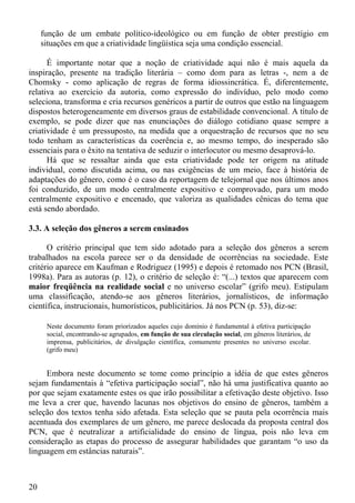 função de um embate político-ideológico ou em função de obter prestígio em
     situações em que a criatividade lingüística seja uma condição essencial.

      É importante notar que a noção de criatividade aqui não é mais aquela da
inspiração, presente na tradição literária – como dom para as letras -, nem a de
Chomsky - como aplicação de regras de forma idiossincrática. É, diferentemente,
relativa ao exercício da autoria, como expressão do indivíduo, pelo modo como
seleciona, transforma e cria recursos genéricos a partir de outros que estão na linguagem
dispostos heterogeneamente em diversos graus de estabilidade convencional. A título de
exemplo, se pode dizer que nas enunciações do diálogo cotidiano quase sempre a
criatividade é um pressuposto, na medida que a orquestração de recursos que no seu
todo tenham as características da coerência e, ao mesmo tempo, do inesperado são
essenciais para o êxito na tentativa de seduzir o interlocutor ou mesmo desaprová-lo.
      Há que se ressaltar ainda que esta criatividade pode ter origem na atitude
individual, como discutida acima, ou nas exigências de um meio, face à história de
adaptações do gênero, como é o caso da reportagem de telejornal que nos últimos anos
foi conduzido, de um modo centralmente expositivo e comprovado, para um modo
centralmente expositivo e encenado, que valoriza as qualidades cênicas do tema que
está sendo abordado.

3.3. A seleção dos gêneros a serem ensinados

      O critério principal que tem sido adotado para a seleção dos gêneros a serem
trabalhados na escola parece ser o da densidade de ocorrências na sociedade. Este
critério aparece em Kaufman e Rodriguez (1995) e depois é retomado nos PCN (Brasil,
1998a). Para as autoras (p. 12), o critério de seleção é: “(...) textos que aparecem com
maior freqüência na realidade social e no universo escolar” (grifo meu). Estipulam
uma classificação, atendo-se aos gêneros literários, jornalísticos, de informação
científica, instrucionais, humorísticos, publicitários. Já nos PCN (p. 53), diz-se:

      Neste documento foram priorizados aqueles cujo domínio é fundamental à efetiva participação
      social, encontrando-se agrupados, em função de sua circulação social, em gêneros literários, de
      imprensa, publicitários, de divulgação científica, comumente presentes no universo escolar.
      (grifo meu)


     Embora neste documento se tome como princípio a idéia de que estes gêneros
sejam fundamentais à “efetiva participação social”, não há uma justificativa quanto ao
por que sejam exatamente estes os que irão possibilitar a efetivação deste objetivo. Isso
me leva a crer que, havendo lacunas nos objetivos do ensino de gêneros, também a
seleção dos textos tenha sido afetada. Esta seleção que se pauta pela ocorrência mais
acentuada dos exemplares de um gênero, me parece deslocada da proposta central dos
PCN, que é neutralizar a artificialidade do ensino de língua, pois não leva em
consideração as etapas do processo de assegurar habilidades que garantam “o uso da
linguagem em estâncias naturais”.



20
 