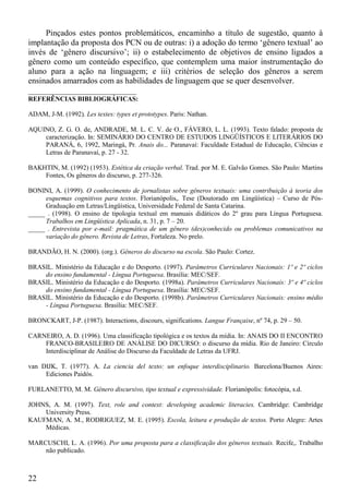 Pinçados estes pontos problemáticos, encaminho a título de sugestão, quanto à
implantação da proposta dos PCN ou de outras: i) a adoção do termo ‘gênero textual’ ao
invés de ‘gênero discursivo’; ii) o estabelecimento de objetivos de ensino ligados a
gênero como um conteúdo específico, que contemplem uma maior instrumentação do
aluno para a ação na linguagem; e iii) critérios de seleção dos gêneros a serem
ensinados amarrados com as habilidades de linguagem que se quer desenvolver.
__________________________
REFERÊNCIAS BIBLIOGRÁFICAS:

ADAM, J-M. (1992). Les textes: types et prototypes. Paris: Nathan.

AQUINO, Z. G. O. de, ANDRADE, M. L. C. V. de O., FÁVERO, L. L. (1993). Texto falado: proposta de
    caracterização. In: SEMINÁRIO DO CENTRO DE ESTUDOS LINGÜÍSTICOS E LITERÁRIOS DO
    PARANÁ, 6, 1992, Maringá, Pr. Anais do... Paranavaí: Faculdade Estadual de Educação, Ciências e
    Letras de Paranavaí, p. 27 - 32.

BAKHTIN, M. (1992) (1953). Estética da criação verbal. Trad. por M. E. Galvão Gomes. São Paulo: Martins
    Fontes, Os gêneros do discurso, p. 277-326.

BONINI, A. (1999). O conhecimento de jornalistas sobre gêneros textuais: uma contribuição à teoria dos
     esquemas cognitivos para textos. Florianópolis,. Tese (Doutorado em Lingüística) – Curso de Pós-
     Graduação em Letras/Lingüística, Universidade Federal de Santa Catarina.
_____ . (1998). O ensino de tipologia textual em manuais didáticos do 2º grau para Língua Portuguesa.
     Trabalhos em Lingüística Aplicada, n. 31, p. 7 – 20.
_____ . Entrevista por e-mail: pragmática de um gênero (des)conhecido ou problemas comunicativos na
     variação do gênero. Revista de Letras, Fortaleza. No prelo.

BRANDÃO, H. N. (2000). (org.). Gêneros do discurso na escola. São Paulo: Cortez.

BRASIL. Ministério da Educação e do Desporto. (1997). Parâmetros Curriculares Nacionais: 1º e 2º ciclos
    do ensino fundamental - Língua Portuguesa. Brasília: MEC/SEF.
BRASIL. Ministério da Educação e do Desporto. (1998a). Parâmetros Curriculares Nacionais: 3º e 4º ciclos
    do ensino fundamental - Língua Portuguesa. Brasília: MEC/SEF.
BRASIL. Ministério da Educação e do Desporto. (1998b). Parâmetros Curriculares Nacionais: ensino médio
    - Língua Portuguesa. Brasília: MEC/SEF.

BRONCKART, J-P. (1987). Interactions, discours, significations. Langue Française, nº 74, p. 29 – 50.

CARNEIRO, A. D. (1996). Uma classificação tipológica e os textos da mídia. In: ANAIS DO II ENCONTRO
    FRANCO-BRASILEIRO DE ANÁLISE DO DICURSO: o discurso da mídia. Rio de Janeiro: Círculo
    Interdisciplinar de Análise do Discurso da Faculdade de Letras da UFRJ.

van DIJK, T. (1977). A. La ciencia del texto: un enfoque interdisciplinario. Barcelona/Buenos Aires:
     Ediciones Paidós.

FURLANETTO, M. M. Gênero discursivo, tipo textual e expressividade. Florianópolis: fotocópia, s.d.

JOHNS, A. M. (1997). Text, role and context: developing academic literacies. Cambridge: Cambridge
    University Press.
KAUFMAN, A. M., RODRIGUEZ, M. E. (1995). Escola, leitura e produção de textos. Porto Alegre: Artes
    Médicas.

MARCUSCHI, L. A. (1996). Por uma proposta para a classificação dos gêneros textuais. Recife,. Trabalho
    não publicado.



22
 