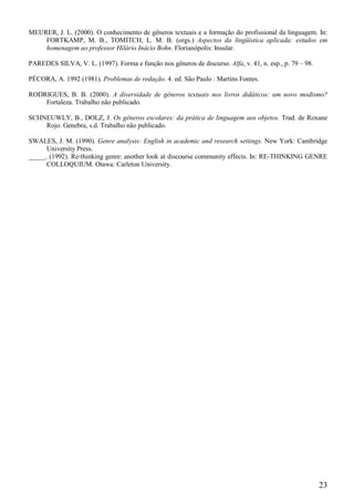 MEURER, J. L. (2000). O conhecimento de gêneros textuais e a formação do profissional da linguagem. In:
    FORTKAMP, M. B., TOMITCH, L. M. B. (orgs.) Aspectos da lingüística aplicada: estudos em
    homenagem ao professor Hilário Inácio Bohn. Florianópolis: Insular.

PAREDES SILVA, V. L. (1997). Forma e função nos gêneros de discurso. Alfa, v. 41, n. esp., p. 79 – 98.

PÉCORA, A. 1992 (1981). Problemas de redação. 4. ed. São Paulo : Martins Fontes.

RODRIGUES, B. B. (2000). A diversidade de gêneros textuais nos livros didáticos: um novo modismo?
    Fortaleza. Trabalho não publicado.

SCHNEUWLY, B., DOLZ, J. Os gêneros escolares: da prática de linguagem aos objetos. Trad. de Roxane
    Rojo. Genebra, s.d. Trabalho não publicado.

SWALES, J. M. (1990). Genre analysis: English in academic and research settings. New York: Cambridge
      University Press.
_____. (1992). Re-thinking genre: another look at discourse community effects. In: RE-THINKING GENRE
      COLLOQUIUM. Otawa: Carleton University.




                                                                                                         23
 