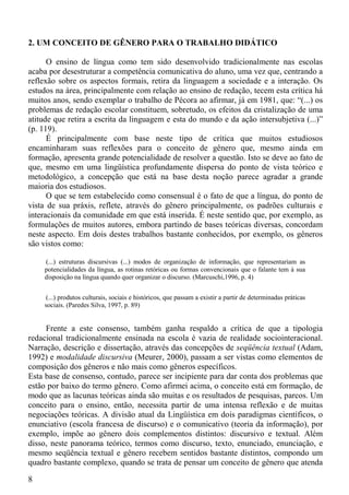 2. UM CONCEITO DE GÊNERO PARA O TRABALHO DIDÁTICO

      O ensino de língua como tem sido desenvolvido tradicionalmente nas escolas
acaba por desestruturar a competência comunicativa do aluno, uma vez que, centrando a
reflexão sobre os aspectos formais, retira da linguagem a sociedade e a interação. Os
estudos na área, principalmente com relação ao ensino de redação, tecem esta crítica há
muitos anos, sendo exemplar o trabalho de Pécora ao afirmar, já em 1981, que: “(...) os
problemas de redação escolar constituem, sobretudo, os efeitos da cristalização de uma
atitude que retira a escrita da linguagem e esta do mundo e da ação intersubjetiva (...)”
(p. 119).
      É principalmente com base neste tipo de crítica que muitos estudiosos
encaminharam suas reflexões para o conceito de gênero que, mesmo ainda em
formação, apresenta grande potencialidade de resolver a questão. Isto se deve ao fato de
que, mesmo em uma lingüística profundamente dispersa do ponto de vista teórico e
metodológico, a concepção que está na base desta noção parece agradar a grande
maioria dos estudiosos.
      O que se tem estabelecido como consensual é o fato de que a língua, do ponto de
vista de sua práxis, reflete, através do gênero principalmente, os padrões culturais e
interacionais da comunidade em que está inserida. É neste sentido que, por exemplo, as
formulações de muitos autores, embora partindo de bases teóricas diversas, concordam
neste aspecto. Em dois destes trabalhos bastante conhecidos, por exemplo, os gêneros
são vistos como:

    (...) estruturas discursivas (...) modos de organização de informação, que representariam as
    potencialidades da língua, as rotinas retóricas ou formas convencionais que o falante tem à sua
    disposição na língua quando quer organizar o discurso. (Marcuschi,1996, p. 4)


    (...) produtos culturais, sociais e históricos, que passam a existir a partir de determinadas práticas
    sociais. (Paredes Silva, 1997, p. 89)


     Frente a este consenso, também ganha respaldo a crítica de que a tipologia
redacional tradicionalmente ensinada na escola é vazia de realidade sociointeracional.
Narração, descrição e dissertação, através das concepções de seqüência textual (Adam,
1992) e modalidade discursiva (Meurer, 2000), passam a ser vistas como elementos de
composição dos gêneros e não mais como gêneros específicos.
Esta base de consenso, contudo, parece ser incipiente para dar conta dos problemas que
estão por baixo do termo gênero. Como afirmei acima, o conceito está em formação, de
modo que as lacunas teóricas ainda são muitas e os resultados de pesquisas, parcos. Um
conceito para o ensino, então, necessita partir de uma intensa reflexão e de muitas
negociações teóricas. A divisão atual da Lingüística em dois paradigmas científicos, o
enunciativo (escola francesa de discurso) e o comunicativo (teoria da informação), por
exemplo, impõe ao gênero dois complementos distintos: discursivo e textual. Além
disso, neste panorama teórico, termos como discurso, texto, enunciado, enunciação, e
mesmo seqüência textual e gênero recebem sentidos bastante distintos, compondo um
quadro bastante complexo, quando se trata de pensar um conceito de gênero que atenda

8
 