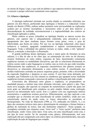 ao ensino de língua. Logo, o que está em debate é: que aspectos teóricos selecionar para
o conceito e porque selecionar exatamente esses aspectos.

2.1. Gênero e tipologias

      A tipologia tradicional ensinada nas escolas dispõe os conteúdos referentes aos
gêneros em dois blocos, perfazendo duas tipologias a literária e a redacional. Como
tratado em Bonini (1998), embora ambas postulem certa universalidade na explicação,
acabam por se mostrar incompletas e incoerentes entre si por dois motivos: a
desconsideração da realidade sociointeracional e a implausibilidade dos critérios de
classificação aplicados a ambas.
      Muito embora se possa vislumbrar na tipologia literária as marcas sociais dos
gêneros, este aspecto não é adequadamente explorado, pois procede-se a um
agrupamento dos tipos mediante traços formais como prosa, verso, e grau de
objetividade, que ficam em realce. Por sua vez, na tipologia redacional, estes traços
tornam-se a essência, apagando completamente o aspecto sociointeracional da
linguagem. Toda a infinidade dos gêneros textuais se reduz, então, a três “gêneros”
básicos, a narração, a descrição e a dissertação.
      O grande problema destas tipologias, como a maior parte da literatura na área
salienta, é o fato de não se ter claro que, na estruturação do texto ou do discurso,
existem fenômenos de outra ordem, esquemas de base, denominados comumente
seqüências textuais ou modalidades discursivas, que não se relacionam diretamente às
esferas sociais onde a ação linguageira se realiza, mas ao texto em que estão inseridas.
Diferentemente das seqüências, os esquemas característicos dos gêneros textuais ou
discursivos se relacionam diretamente a estas esferas sociais. A classificação nos
moldes tradicionais centrada em poucos esquemas gerais, portanto, tolhe a diversidade
da expressão lingüística e despreza os usos sociais. É com base nesta distinção, por
exemplo, que Furlanetto (s.d.) diz estarem os estudiosos que agrupam textos mediante
seqüências textuais começando o processo de análise e classificação pelo lado errado.
      Conscientes das diferenças entre gênero e seqüência, os pesquisadores na
atualidade passam a instituir uma outra distinção relevante, entre gênero e tipo. Tipo,
nesta nova acepção, não equivale ao conjunto de características a partir das quais um
texto pode ser identificado pelo estudioso ou pelo simples falante como realização
possível em determinado meio social. Este é o gênero com sua organização retórica
característica e seqüências textuais possíveis. Diferentemente, um tipo equivale a um
exemplar que se encontra em uma classificação de caráter científico, sendo por isso
caracterizado através do modo como os traços observados se encontram aí
hierarquizados. Na visão de Marcuschi (1996, p. 37), embasado em Gülich, “(...) os
tipos são construtos teóricos úteis para a determinação de estratégias e formas básicas e
globais de realização de textos, mas não fenômenos empíricos”. Nesta acepção, os
exemplares arrolados por etiquetas como “texto oral” e “texto escrito” perfazem uma
classificação, sendo vistos como tipos. Uma carta, em uma classificação como esta, é
um tipo de texto escrito. Se for encarada como gênero, diferentemente, terá uma
explicação não por comparação com outros tipos via critérios preestabelecidos, mas pela
explicitação da ação de linguagem que compõe.


                                                                                       9
 