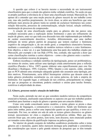 A questão que coloco é se haveria mesmo a necessidade de um instrumental
classificatório para que o estudo dos gêneros tenha validade científica. Na seção em que
se propõe justificar a relevância de se fazer uma classificação textual, Marcuschi (p. 41)
apenas dá a entender que uma noção precisa de gênero nascerá de um trabalho como
este, mas não justifica propriamente. Ao invés disso, se atém aos benefícios que uma
definição mais precisa de gênero traria no sentido de esclarecer fenômenos tais como:
relação fala-escrita, processos de contextualização, seleção lexical, seleção estilística,
monitoração de processos de compreensão.
      A criação de uma classificação ampla para os gêneros não me parece uma
condição necessária para a explicação destes fenômenos e para um refinamento da
noção de gênero, uma vez que toda essa discussão tem sido implementada por trabalhos
de caráter essencialmente descritivo. Acredito, diferentemente, que uma melhor
definição do termo gênero partirá de pesquisas que tentem explicar o fenômeno
cognitivo da categorização e, de um modo geral, a competência enunciativa humana,
mediante a construção e a validação de modelos teóricos relativos a estes fenômenos.
Este objetivo, a meu ver, é o que fundamenta uma boa parte dos trabalhos citados por
Marcuschi, por exemplo o de van Dijk (1978). Isto, contudo, não equivale a dizer que
certas classificações restritas a certos objetivos – como a dos gêneros orais e escritos –
não sejam excelentes recursos de pesquisa.
      Embora reconheça a validade científica da tipologização, penso ser problemáticos,
em termos do ensino, tanto utilizar uma tipologia criada anteriormente para a reflexão
científica (Paredes e Silva, 1997) quanto elaborar uma especificamente pare este fim
(Kaufman e Rodriguez, 1995, Carneiro, 1996). Quanto a este aspecto, então, entendo
que os PCN adotam uma orientação adequada quando não assumem uma tipologia, por
dois motivos. Primeiramente, seria difícil hierarquizar critérios que dessem conta de
todos gêneros produzidos socialmente ou, em outras palavras, de toda a empiria do
fenômeno. Em segundo lugar, a utilização de tais critérios, principalmente no estágio
em que as pesquisas se encontram, poderia conduzir o ensino para tarefas formais,
restritivas à subjetividade do aluno.

2.2. Gênero, processo social e atuação do indivíduo

      Nesta seção, pretendo me ater ao que considero modelos teóricos da competência
enunciativa humana, analisando especialmente os aspectos em que tais trabalhos podem
contribuir para iluminar a noção de gênero e apontar para um conceito didático.
      Como vem sendo conceituado nestes modelos, o termo gênero se presta a duas
concepções de linguagem, a comunicativa e a enunciativa. Sendo um fenômeno que
paira entre ambas, passa a sofrer uma imprecisão quanto ao que qualifica, o texto ou o
enunciado. Por isso, ao adotar em sala de aula os termos gênero discursivo ou gênero
textual, necessitamos ter clara a exigência de justificativas sólidas. Mais que isto,
convém frisar que, em certos pontos, nem texto, nem discurso, nem enunciado podem
ser tomados como objetos da qualificação impressa na palavra gênero.
      No interior do grande conjunto de trabalhos acadêmicos produzidos sobre o tema
gêneros até o momento, quatro deles merecem destaque pela amplitude e consistência
das considerações que tecem e pelo grande número de pesquisas que os têm tomado


10
 