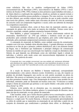 como referência. São eles os modelos configuracional de Adam (1992),
socioconstrutivista de Bronckart (1987), sócio-interativo de Bakhtin (1953) e sócio-
retórico de Swales (1990, 1992). Embora os dois primeiros sejam trabalhos relevantes, o
de Adam objetiva a explicação das seqüências, atendo-se, portanto ao aspecto textual, e
o de Bronckart possibilita poucas predições e testagens. Por estes motivos, vou me ater
aos dois últimos, que acredito estarem mais próximos do que se pode conceber como
uma teoria dos gêneros, sendo ambos mais relevantes do ponto de vista da construção
do conceito como um componente lingüístico e social, como um substrato da interação
via competência enunciativa.
      Inicialmente podemos dizer, como já ficou claro da exposição anterior, que a
concepção de gênero não varia muito na maioria dos trabalhos. Termos como texto,
discurso, enunciado, contudo, ganham conotações bastante distintas.
      Para Bakhtin, o gênero corresponde a “(...) formas relativamente estáveis de
enunciados, identificáveis” (p. 279) que refletem a instância social em que são
produzidos: pelo conteúdo (temático) de que dispõem, pelo estilo verbal impresso e,
sobretudo, pela construção composicional (estrutura) característica.
      A concepção de enunciado de Bakhtin, como unidade concreta da comunicação,
compete com a de texto, fundada várias décadas depois. A grande diferença, no entanto,
encontra-se no fato de que o primeiro, embora identificável, não é um elemento formal
da língua, mas o fenômeno que fundamenta o princípio dialógico da comunicação
humana na medida em que sua concretização traz implícita a noção de alternância entre
falantes da qual depende sua delimitação como ato individual, ligado à atitude do
indivíduo, e coletivo, pelo modo como está inexoravelmente dependente de outros
enunciados. Nas palavras do autor:

     O enunciado não é uma unidade convencional, mas uma unidade real, estritamente delimitada
     pela alternância dos sujeitos falantes, e que termina por uma transferência da palavra ao outro,
     por algo como um modo “dixi” percebido pelo ouvinte, como sinal de que o locutor terminou. (p.
     294)

     Já a noção de discurso em Bakhtin é bastante tradicional, correspondendo
aproximadamente a dos autores clássicos (como Aristóteles), ou seja, diz respeito ao
produto da atividade linguageira seja escrito ou oral, porém assentado na práxis do
indivíduo. São poucos os momentos em que o autor tenta caracterizar o termo, que em
sua obra permanece bastante vago. Esta interpretação de discurso como produto do ato
individual, entretanto, pode ser destacada em trechos como este: “O discurso se molda
sempre à forma do enunciado que pertence a um sujeito falante e não pode existir fora
dessa forma” (p. 293).
     Gêneros, neste sentido, são os elementos que, via enunciado, possibilitam a
produção discursiva. Em última instância, gênero é a caracterização do discurso, mas é
antes um tipo de enunciado, ou seja, gênero do enunciado.
     Cabe ressaltar, então, que o termo discurso ganhou novas conceituações a partir da
década de 60, as quais de um modo geral podem ser enquadradas em duas escolas, a
francesa e a anglo-saxã. Na escola francesa, o discurso corresponde aproximadamente
ao efeito de sentido que se materializa na enunciação de um indivíduo a partir de um
conjunto de elementos que condicionam a produção deste efeito: as ideologias, as

                                                                                                        11
 