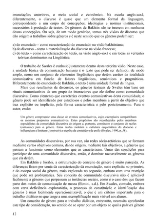enunciações anteriores, o meio social e econômico. Na escola anglo-saxã,
diferentemente, o discurso é quase que um elemento formal da linguagem,
correspondendo a um corpo de concepções, ideologias e normas institucionais,
necessários à produção de textos. Os gêneros de Bakhtin não se inserem em nenhuma
destas concepções. Ou seja, de um modo genérico, temos três visões de discurso que
dão origem a trabalhos sobre gêneros e é neste sentido que os gêneros podem ser:

a) do enunciado – como caracterização do enunciado na visão bakhtiniana;
b) do discurso - como a materialização do discurso na visão francesa;
c) do texto – como caracterização do texto, na visão anglo-saxã e em todas as vertentes
    teóricas dominantes na Lingüística.

      O trabalho de Swales é cunhado justamente dentro desta terceira visão. Neste caso,
a unidade básica da comunicação humana é o texto que pode ser definido, de modo
amplo, como um conjunto de elementos lingüísticos que detém caráter de totalidade
comunicativa em função de fatores lingüísticos, semânticos e pragmáticos.
Diferentemente do enunciado de Bakhtin, o texto é uma unidade formal da língua.
      Mais que resultantes de discursos, os gêneros textuais de Swales têm base em
rituais comunicativos de um grupo de interactores que ele define como comunidade
discursiva. Como elemento que caracteriza eventos comunicativos desta comunidade, o
gênero pode ser identificado por estudiosos e pelos membros a partir do objetivo que
traz explícito ou implícito, pela forma característica e pelo posicionamento. Para o
autor, então:

     Um gênero compreende uma classe de eventos comunicativos, cujos exemplares compartilham
     os mesmos propósitos comunicativos. Estes propósitos são reconhecidos pelos membros
     especialistas da comunidade discursiva de origem e, portanto, constituem o conjunto de razões
     (rationale) para o gênero. Estas razões moldam a estrutura esquemática do discurso e
     influenciam e limitam (constrain) a escolha de conteúdo e de estilo (Swales, 1990, p. 58).


      As comunidades discursivas, por sua vez, são redes sócio-retóricas que se formam
mediante certos objetivos comuns, dando origem, mediante tais objetivos, a gêneros que
passam a funcionar como elementos que as caracterizam. Umas das condições para
participar de uma comunidade discursiva, então, é dominar razoavelmente os gêneros
que ela detém.
      Em Bakhtin e Swales, a estruturação do conceito de gênero é muito parecida. As
diferenças ficam por conta da caracterização da enunciação, mais explícita no primeiro,
e do escopo social do gênero, mais explorada no segundo, embora com uma restrição
que pode ser problemática. Seu conceito de comunidade discursiva não é aplicável
facilmente a gêneros que perpassam as instâncias sociais, como é o caso dos que fazem
parte dos meios de comunicação de massa (Bonini, s.d.). Em Swales, contudo, embora
com certa deficiência explanatória, o processo de constituição e identificação dos
gêneros é mais facilmente operacionalizável, o que é um critério importante para o
trabalho didático no que tange a uma exemplificação mais visível aos alunos.
      Um conceito de gênero para o trabalho didático, entretanto, necessita aprofundar
este tipo de consideração, no sentido de se optar por um objeto ao qual a palavra gênero

12
 
