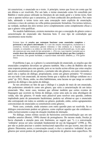 irá caracterizar, o enunciado ou o texto. A princípio, temos que levar em conta que há
um dilema a ser resolvido. Por um lado, o termo enunciado como foi concebido por
Bakhtin é muito pouco utilizado na literatura de um modo geral e o termo texto, bem
com o aparato teórico que o caracteriza, já é bem conhecido dos professores. Por outro
lado, adotando o termo texto sem uma concepção mais explícita de enunciação,
corremos o risco de cairmos na velha prática puramente formalista. Em termos teóricos,
na verdade, nenhum dos dois termos serve completamente como complemento eficaz a
que o gênero viria qualificar.
      No modelo bakhtiniano, existem momentos em que a concepção de gênero como a
caracterização do enunciado não funciona bem. É esse tipo de contradição que
encontramos neste trecho:

     Existem tipos de orações que costumam funcionar como enunciados completos e
     pertencem a um gênero determinado. É o caso das orações interrogativas, exclamativas e
     exortativas. Existem muitíssimos gêneros referentes à vida cotidiana ou a funções (por
     exemplo, os comandos e as ordens na vida militar ou na vida profissional) que, via de regra,
     são expressos por uma oração do tipo apropriado. (...) Por ora, o que importa é assinalar que as
     orações desse tipo aderem estreitamente à expressividade do gênero que lhes é próprio e
     que absorvem, com grande facilidade, a expressividade individual. (Bakhtin, p. 314) (grifos
     meus)

     O problema é que, se o gênero é a caracterização do enunciado, as orações que são
enunciados completos deveriam ser gêneros também. Mas a obra de Bakhtin não traz
uma resposta pronta para esta questão, pois se no trecho acima afirma que estas orações
são partes constituintes de um gênero, e portanto não são gêneros, em outro momento, o
autor cita a replica do diálogo, propriamente, como um gênero primário: “O romance
em seu todo é um enunciado, da mesma forma que a réplica do diálogo cotidiano ou a
carta” (p. 281). Resta, então, na obra bakhitiniana, uma lacuna no que tange ao caráter
genérico do diálogo e das partes do diálogo.
     Se nos ativermos ao fato de que o diálogo é a junção de mais de um enunciado,
não poderemos entende-lo como um gênero, que seria a caracterização de um único
enunciado. Mas, neste caso, teremos que afirmar também que certos eventos de
linguagem que ocorrem na forma de diálogo, como uma aula ou uma abordagem de
venda, não são gêneros. O modo mais plausível para resolver esta questão, embora
implodindo parte do pensamento backtiniano, poderia ser afirmar-se que o enunciado
não corresponde em todos os sentidos ao gênero, podendo, então, certos agrupamentos
convencionais de enunciados se constituírem como gêneros.
     Neste caso, contudo, ainda estamos com outra questão para ser resolvida. Se os
diálogos convencionais podem ser gêneros, como explicar aqueles que são cotidianos e
estão exclusivamente a cargo da situação imediata de interação.
     No diálogo, temos rotinas sociais de baixíssima convencionalização que em um
trabalho anterior (Bonini, 1999) chamei de protogêneros. Do mesmo modo, Swales já
havia chamado a atenção para este fenômeno, ao sugerir que “(...) a conversação
‘ordinária’ possa ser uma variedade fundamental de uso da linguagem” (1990, p. 58),
por não se poder precisar o cenário institucional específico em que ocorre, mas não um
gênero. Denomina, assim, a conversação casual, o chat e a narrativa ‘ordinária’ de pré-
gêneros por serem pontos de partida para o surgimento de gêneros mais específicos. De

                                                                                                        13
 