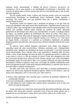 qualquer modo, denominando o diálogo de gênero primário, pré-gênero ou
protogênero, há aí uma questão a ser aprofundada em pesquisas e discussões. Um
conceito de gênero para o ensino, mesmo que não leve esta questão para a sala de aula,
não deve ignorá-la.
      Em um sentido amplo, então, o gênero não funciona sempre como um enunciado
característico. Permanece, na formalização destes fenômenos, muitas questões e
incertezas. Por outro lado, será que podemos dizer que o gênero corresponde à
caracterização do texto?
      Novamente vamos nos deparar com o problema do diálogo ou do que seria um
texto oral espontâneo entre pelo menos dois interlocutores. Especificamente neste nível,
o difícil é saber o que corresponde a uma unidade como a teoria textual pressupõe. Uma
notícia, por exemplo, embora esteja inserida no contínuo do jornal, apresenta
parâmetros de delimitação bem claros, que correspondem, em geral, à mudança radical
do tópico, aos padrões gráficos de distribuição dos textos no jornal. Além disso, é
transmitida como uma única ação de linguagem singular (contar um fato recente). Com
relação ao diálogo a questão é outra. Segundo Aquino et al. (1993, p. 31): “Nos textos
de língua falada, o processo e o resultado se confundem, traduzindo um produto
lingüisticamente materializado com características distintas daquelas próprias dos textos
escritos”.
      As autoras, muito embora busquem caracterizar texto falado, não chegam a
especificar quais são estas características. Afirmam, entretanto, que a dialogicidade,
entendida como “dinâmica de alternância de turnos na interação”, é um fator essencial
nessa caracterização. Fica a dúvida sobre o que caracteriza a fronteira entre um texto
falado e outro. O que distingue um texto de outro é o conteúdo que unifica os turnos, ou
o que conta é o início e o fim do conjunto de turnos? Entre dois passageiros de avião
que conversam durante horas sobre um único assunto, mesmo com várias interrupções
prolongadas, temos um texto único? Mas e se o assunto é diferente em cada uma destas
interrupções? Definir os gêneros, neste caso, em função da unidade estabelecida como
texto na lingüística textual, é uma tarefa bastante problemática e a questão mais séria é a
de como tratar o contínuo comunicativo.
      No todo, nem texto, nem discurso, nem enunciado se prestam perfeitamente ao
objetivo de servir como argumento da palavra gênero. Dentre os três termos, o que me
parece mais adequado a isto é o enunciado, por vários motivos:

i) fornece uma explicação mais coerente para o contínuo da produção lingüística na
     comunicação humana;
ii) leva em consideração a subjetividade (e a intersubjetividade) dos interactores;
iii) é mais plausível como unidade que o gênero possa caracterizar, pois se atem aos
     limites da ação de linguagem.

      Como, em todo caso, tanto texto como enunciado apresentam problemas, creio que
há razões mais fortes para assumir o primeiro como a base do termo gênero, em se
tratando de um conceito para o ensino. Entre estas razões, estão as de o termo texto:

i) poder assimilar o conceito de enunciado;


14
 