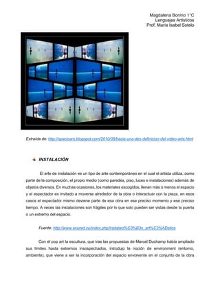 Magdalena Bonino 1°C 
Lenguajes Artísticos 
Prof. María Isabel Sotelo 
Extraída de: http://spacioars.blogspot.com/2010/08/hacia-una-des-definicion-del-video-arte.html 
INSTALACIÓN 
El arte de instalación es un tipo de arte contemporáneo en el cual el artista utiliza, como parte de la composición, el propio medio (como paredes, piso, luces e instalaciones) además de objetos diversos. En muchas ocasiones, los materiales escogidos, llenan más o menos el espacio y el espectador es invitado a moverse alrededor de la obra o interactuar con la pieza, en esos casos el espectador mismo deviene parte de esa obra en ese preciso momento y ese preciso tiempo. A veces las instalaciones son frágiles por lo que solo pueden ser vistas desde la puerta o un extremo del espacio. 
Fuente: http://www.ecured.cu/index.php/Instalaci%C3%B3n_art%C3%ADstica 
Con el pop art la escultura, que tras las propuestas de Marcel Duchamp había ampliado sus límites hasta extremos insospechados, introdujo la noción de environment (entorno, ambiente), que viene a ser la incorporación del espacio envolvente en el conjunto de la obra  