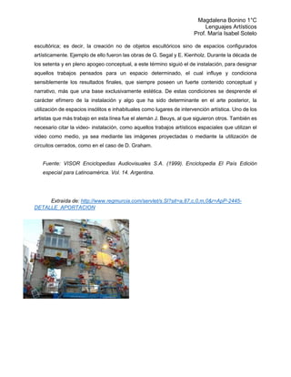 Magdalena Bonino 1°C 
Lenguajes Artísticos 
Prof. María Isabel Sotelo 
escultórica; es decir, la creación no de objetos escultóricos sino de espacios configurados artísticamente. Ejemplo de ello fueron las obras de G. Segal y E. Kienholz. Durante la década de los setenta y en pleno apogeo conceptual, a este término siguió el de instalación, para designar aquellos trabajos pensados para un espacio determinado, el cual influye y condiciona sensiblemente los resultados finales, que siempre poseen un fuerte contenido conceptual y narrativo, más que una base exclusivamente estética. De estas condiciones se desprende el carácter efímero de la instalación y algo que ha sido determinante en el arte posterior, la utilización de espacios insólitos e inhabituales como lugares de intervención artística. Uno de los artistas que más trabajo en esta línea fue el alemán J. Beuys, al que siguieron otros. También es necesario citar la video- instalación, como aquellos trabajos artísticos espaciales que utilizan el video como medio, ya sea mediante las imágenes proyectadas o mediante la utilización de circuitos cerrados, como en el caso de D. Graham. 
Fuente: VISOR Enciclopedias Audiovisuales S.A. (1999). Enciclopedia El País Edición especial para Latinoamérica. Vol. 14. Argentina. 
Extraída de: http://www.regmurcia.com/servlet/s.Sl?sit=a,87,c,0,m,0&r=ApP-2445- DETALLE_APORTACION 
 