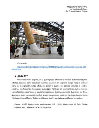 Magdalena Bonino 1°C 
Lenguajes Artísticos 
Prof. María Isabel Sotelo 
Extraída de: 
http://www.taringa.net/posts/imagenes/16156508/Impresionantes-instalaciones-de-arte- surreal.html 
BODY ART 
Variación del arte corporal, en la que el propio artista es la principal materia del objetivo artístico, actuando como esculturas vivientes, buscando en su propio cuerpo físico la finalidad última de la expresión. Estos artistas se pintan el cuerpo con colores brillantes o escriben palabras, con frecuencia mensajes o sus propios nombres, en sus miembros. Así se mueven entre el público, presentando lo que se llama acciones de comportamiento. Su pionero fue Bruce Nauman, a quien han seguido muchos grupos con acciones conjuntas y artistas aislados, como Vito Acconci, Josef Beuys, Gilbert and George, Antoni Muntadas y Jodi Benito entre otros. 
Fuente: VISOR Enciclopedias Audiovisuales S.A. (1999). Enciclopedia El País Edición especial para Latinoamérica. Vol. 4. Argentina. 
 